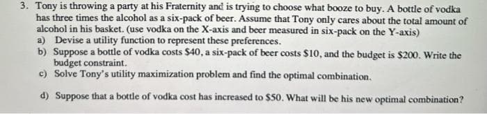 3. Tony is throwing a party at his Fraternity and is trying to choose what booze to buy. A bottle of vodka
has three times the alcohol as a six-pack of beer. Assume that Tony only cares about the total amount of
alcohol in his basket. (use vodka on the X-axis and beer measured in six-pack on the Y-axis)
a) Devise a utility function to represent these preferences.
b) Suppose a bottle of vodka costs $40, a six-pack of beer costs $10, and the budget is $200. Write the
budget constraint.
c) Solve Tony's utility maximization problem and find the optimal combination.
d) Suppose that a bottle of vodka cost has increased to $50. What will be his new optimal combination?
