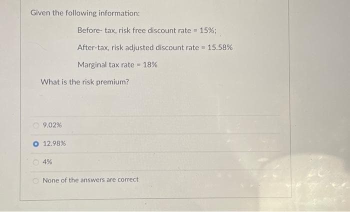 Given the following information:
What is the risk premium?
9.02%
O 12.98%
Before- tax, risk free discount rate = 15%;
After-tax, risk adjusted discount rate = 15.58%
Marginal tax rate = 18%
4%
None of the answers are correct