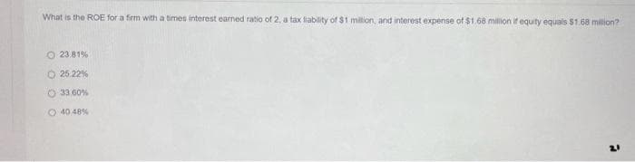 What is the ROE for a firm with a times interest earned ratio of 2, a tax liability of $1 million, and interest expense of $1.68 million if equity equals $1.68 million?
O 23.81%
O 25.22%
33.60%
40 48%
21