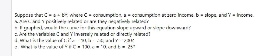 Suppose that C = a + bY, where C = consumption, a = consumption at zero income, b = slope, and Y = income.
a. Are C and Y positively related or are they negatively related?
b. If graphed, would the curve for this equation slope upward or slope downward?
c. Are the variables C and Y inversely related or directly related?
d. What is the value of C if a = 10, b = .50, and Y = 200?
e. What is the value of Y if C = 100, a = 10, and b = .25?
%3D

