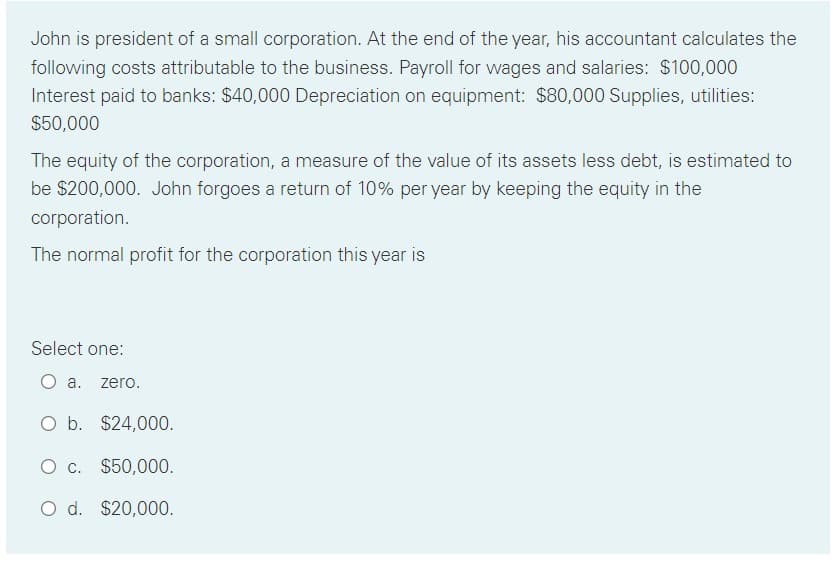 John is president of a small corporation. At the end of the year, his accountant calculates the
following costs attributable to the business. Payroll for wages and salaries: $100,000
Interest paid to banks: $40,000 Depreciation on equipment: $80,000 Supplies, utilities:
$50,000
The equity of the corporation, a measure of the value of its assets less debt, is estimated to
be $200,000. John forgoes a return of 10% per year by keeping the equity in the
corporation.
The normal profit for the corporation this year is
Select one:
O a. zero.
O b. $24,000.
O c. $50,000.
O d. $20,000.
