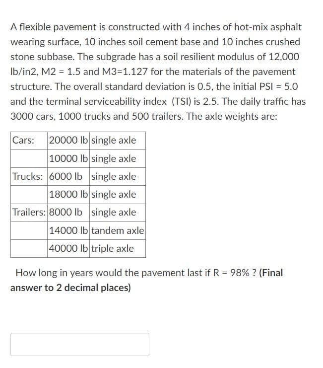 A flexible pavement is constructed with 4 inches of hot-mix asphalt
wearing surface, 10 inches soil cement base and 10 inches crushed
stone subbase. The subgrade has a soil resilient modulus of 12,000
Ib/in2, M2 = 1.5 and M3=1.127 for the materials of the pavement
structure. The overall standard deviation is 0.5, the initial PSI = 5.0
and the terminal serviceability index (TSI) is 2.5. The daily traffic has
3000 cars, 1000 trucks and 500 trailers. The axle weights are:
Cars:
20000 lb single axle
10000 lb single axle
Trucks: 600O Ib single axle
18000 lb single axle
Trailers: 8000 lb single axle
14000 lb tandem axle
40000 lb triple axle
How long in years would the pavement last if R = 98% ? (Final
%3D
answer to 2 decimal places)

