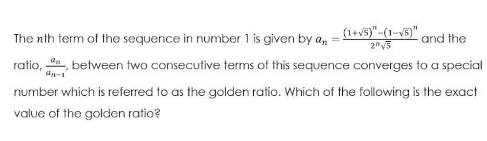 (1+v5)"-(1-V5)"
2" V5
The nth term of the sequence in number 1 is given by an
and the
ratio, 4n, between two consecutive terms of this sequence converges to a special
an-1
number which is referred to as the golden ratio. Which of the following is the exact
value of the golden ratio?
