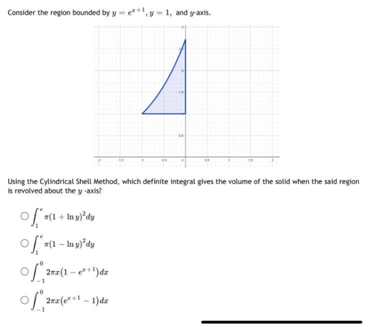 Consider the region bounded by y = e²+1, y = 1, and y-axis.
Using the Cylindrical Shell Method, which definite integral gives the volume of the solid when the said region
is revolved about the y -axis?
(1 + In y)²dy
of*(1-
○fª (1 – ly)²³dy
-
of 2rz(1-e²+1) de
of ²
2πz(e²+1 -1)dr