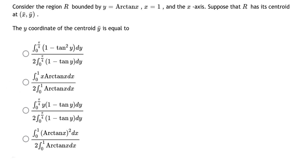 Consider the region R bounded by y = Arctanx, x = 1, and the x -axis. Suppose that R has its centroid
at (x, y).
The y coordinate of the centroid y is equal to
म
(1 - tan² y) dy
25 (1 tan y) dy
SxArctanxdx
2¹ Arctanxdx
Sy(1 - tan y)dy
25 (1 - tany) dy
(Arctanx) dx
2 Arctanxdx