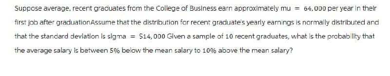 Suppose average, recent graduates from the College of Business earn approximately mu = 64,000 per year in their
first job after graduation Assume that the distribution for recent graduate's yearly earnings is normally distributed and
that the standard deviation is sigma = $14,000 Given a sample of 10 recent graduates, what is the probability that
the average salary is between 5% below the mean salary to 10% above the mean salary?