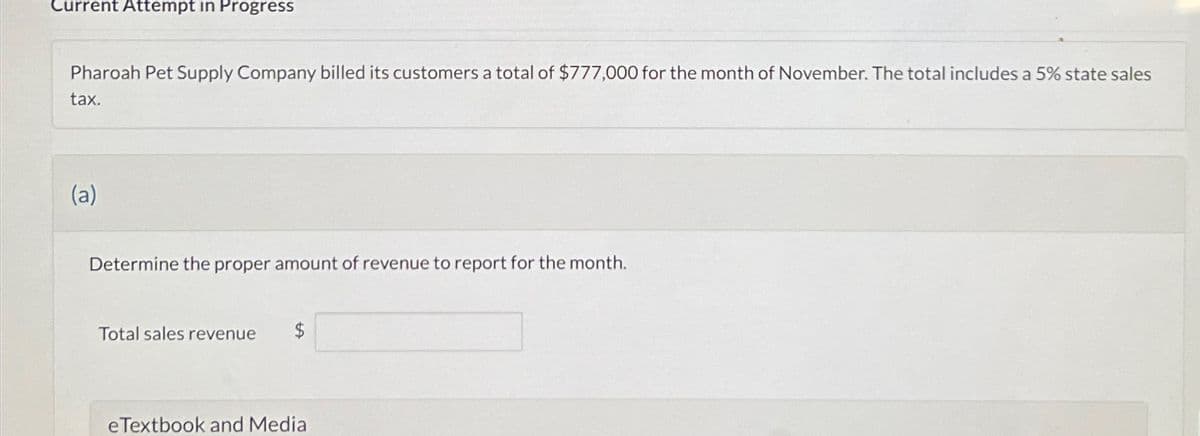 Current Attempt in Progress
Pharoah Pet Supply Company billed its customers a total of $777,000 for the month of November. The total includes a 5% state sales
tax.
(a)
Determine the proper amount of revenue to report for the month.
Total sales revenue
$
eTextbook and Media