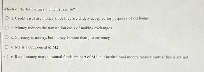 Which of the following statements is false?
O a. Credit cards are money since they are widely accepted for purposes of exchange.
O b. Money reduces the transaction costs of making exchanges.
O c. Currency is money, but money is more than just currency.
O d. MI is a component of M2.
e. Retail money market mutual funds are part of M2, but institutional money market mutual funds are not.