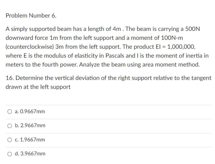 Problem Number 6.
A simply supported beam has a length of 4m. The beam is carrying a 500N
downward force 1m from the left support and a moment of 100N-m
(counterclockwise) 3m from the left support. The product El = 1,000,000,
where E is the modulus of elasticity in Pascals and I is the moment of inertia in
meters to the fourth power. Analyze the beam using area moment method.
16. Determine the vertical deviation of the right support relative to the tangent
drawn at the left support
O a. 0.9667mm
O b. 2.9667mm
O c. 1.9667mm
O d. 3.9667mm