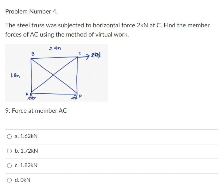 Problem Number 4.
The steel truss was subjected to horizontal force 2kN at C. Find the member
forces of AC using the method of virtual work.
2.4m
B
2KN
1.8m
9. Force at member AC
a. 1.62kN
O b. 1.72kN
O c. 1.82kN
O d. OKN