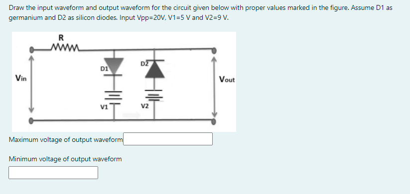 Draw the input waveform and output waveform for the circuit given below with proper values marked in the figure. Assume D1 as
germanium and D2 as silicon diodes. Input Vpp=20V, V1=5 V and V2=9 V.
R
DZ
D1
Vin
Vout
v2
Maximum voltage of output waveform
Minimum voltage of output waveform

