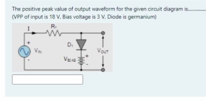 The positive peak value of output waveform for the given circuit diagram is..
(VPP of input is 18 V, Bias voltage is 3 V, Diode is germanium)
R:
D,
VIN
VouUT
VaAS
