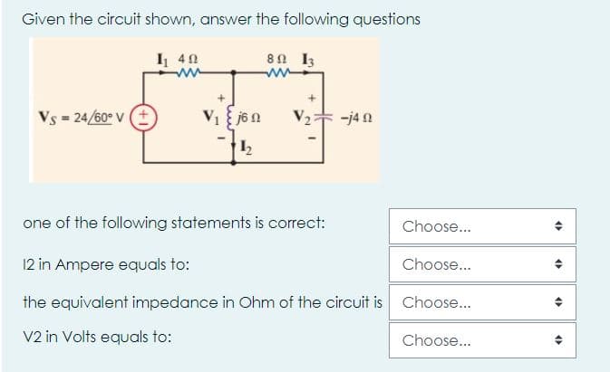 Given the circuit shown, answer the following questions
I 40
8n I3
Vs = 24/60° v E
V2 -j4 n
12
one of the following statements is correct:
Choose...
12 in Ampere equals to:
Choose...
the equivalent impedance in Ohm of the circuit is Choose...
V2 in Volts equals to:
Choose...
