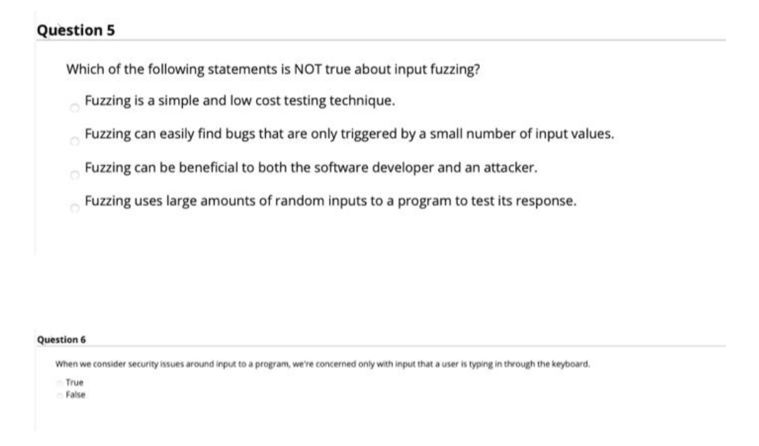 Question 5
Which of the following statements is NOT true about input fuzzing?
Fuzzing is a simple and low cost testing technique.
Fuzzing can easily find bugs that are only triggered by a small number of input values.
Fuzzing can be beneficial to both the software developer and an attacker.
Fuzzing uses large amounts of random inputs to a program to test its response.
Question 6
When we consider security issues around input to a program, we're concerned only with input that a user is typing in through the keyboard.
True
False

