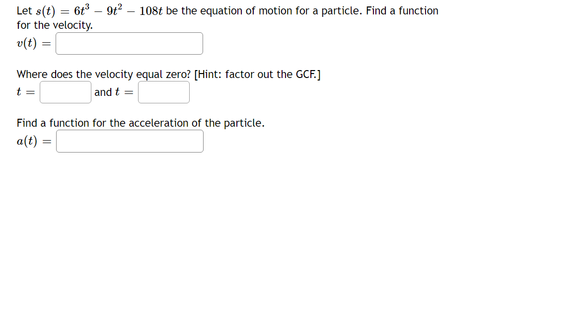 Let s(t) = 6t3 – 9t?
for the velocity.
v(t) =
108t be the equation of motion for a particle. Find a function
Where does the velocity equal zero? [Hint: factor out the GCF.]
t =
and t =
Find a function for the acceleration of the particle.
a(t) :

