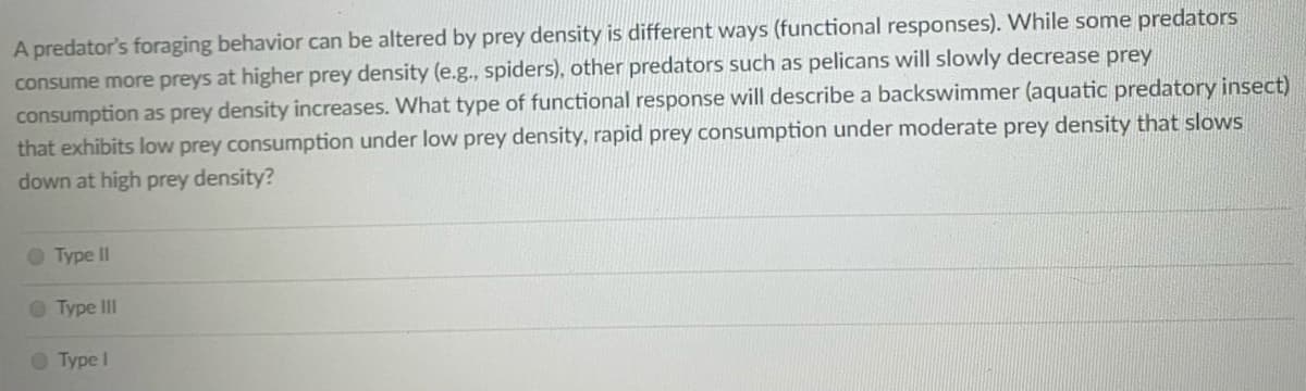 A predator's foraging behavior can be altered by prey density is different ways (functional responses). While some predators
consume more preys at higher prey density (e.g., spiders), other predators such as pelicans will slowly decrease prey
consumption as prey density increases. What type of functional response will describe a backswimmer (aquatic predatory insect)
that exhibits low prey consumption under low prey density, rapid prey consumption under moderate prey density that slows
down at high prey density?
O Type II
O Type III
O Type I
