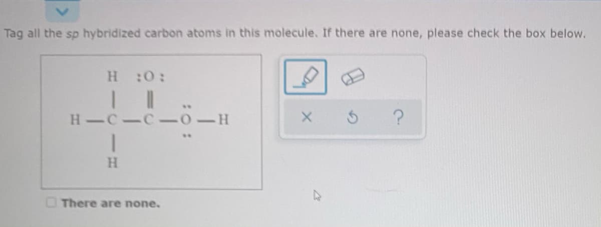 Tag all the sp hybridized carbon atoms in this molecule. If there are none, please check the box below.
H :0:
..
H-C-C- 0-H
There are none.

