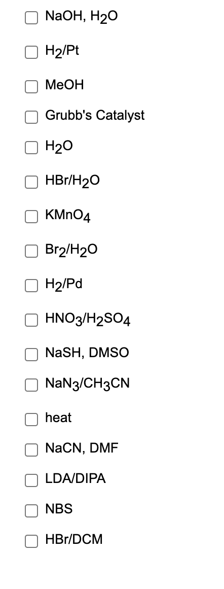 NaOH, H20
H2/Pt
MeOH
Grubb's Catalyst
H20
HBr/H20
KMN04
Br2/H20
H2/Pd
HNO3/H2SO4
NaSH, DMSO
NaN3/CH3CN
heat
NaCN, DMF
LDA/DIPA
NBS
HBr/DCM

