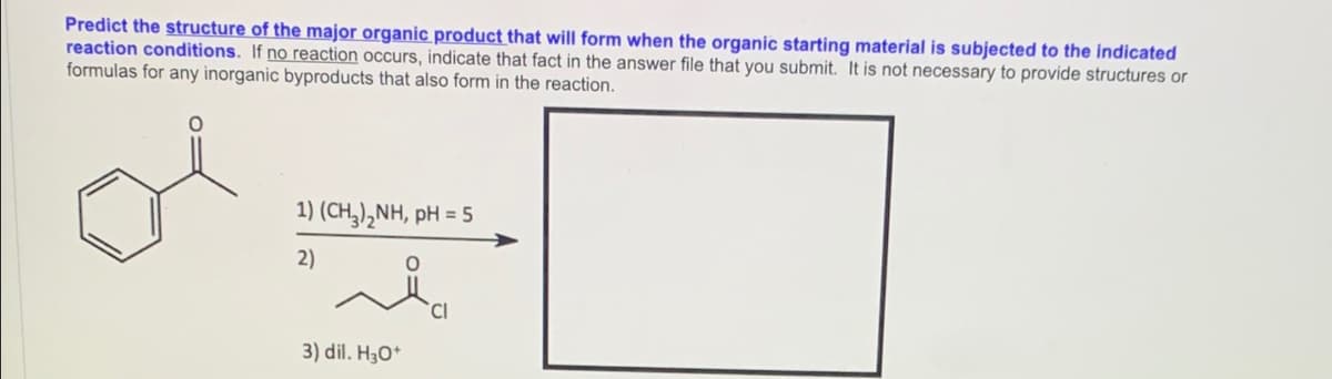 Predict the structure of the major organic product that will form when the organic starting material is subjected to the indicated
reaction conditions. If no reaction occurs, indicate that fact in the answer file that you submit. It is not necessary to provide structures or
formulas for any inorganic byproducts that also form in the reaction.
1) (CH,),NH, pH = 5
2)
3) dil. H30*
