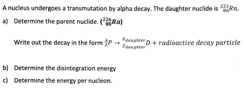A nucleus undergoes a transmutation by alpha decay. The daughter nuclide is Rn.
a) Determine the parent nuclide. (Ra)
Write out the decay in the form P →daughterD+radioactive decay particle
b) Determine the disintegration energy
c) Determine the energy per nucleon.
