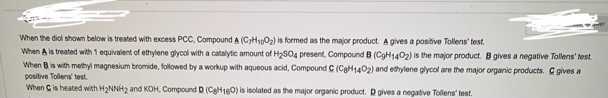 When the diol shown below is treated with excess PCC, Compound A (C7H1002) is formed as the major product. A gives a positive Tollens' test.
When A is treated with 1 equivalent of ethylene glycol with a catalytic amount of H2SO4 present, Compound B (C9H1402) is the major product. B gives a negative Tollens' test.
When B is with methyl magnesium bromide, followed by a workup with aqueous acid, Compound C (C8H1402) and ethylene glycol are the major organic products. C gives a
positive Tollens' test.
When C is heated with H2NNH2 and KOH, Compound D (C8H160) is isolated as the major organic product. D gives a negative Tollens' test.
