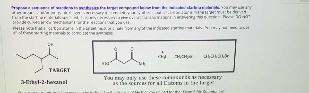 ELO ots
Propose a sequence of reactions to synthesize the target compound below from the indicated starting materials. You may use any
other organic and/or inorganic reagents necessary to complete your synthesis, but all carbon atoms in the target must be derived
from the starting materials specified. It is only necessary to give overall transformations in answering this question. Please DO NOT
provide curved arrow mechanisms for the reactions that you use.
Please note that all carbon atoms in the target must originate from any of the indicated starting materials. You may not need to use
all of these starting materials to complete the synthesis.
OH
CH3I
CH;CH,Br
CH;CH2CH,Br
EtO
`CH3
TARGET
3-Ethyl-2-hexanol
You may only use these compounds as necessary
as the sources for all C atoms in the target
Your ansa
ded in the single ndf file that vou upload for the "Exam 5 File Submission"
