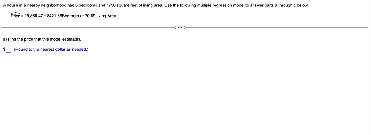 A house in a nearby neighborhood has 5 bedrooms and 1750 square feet of living area. Use the following multiple regression model to answer parts a through c below.
Price = 19,866.47-8421.86Bedrooms + 70.69Living Area
a) Find the price that this model estimates.
$ (Round to the nearest dollar as needed.)