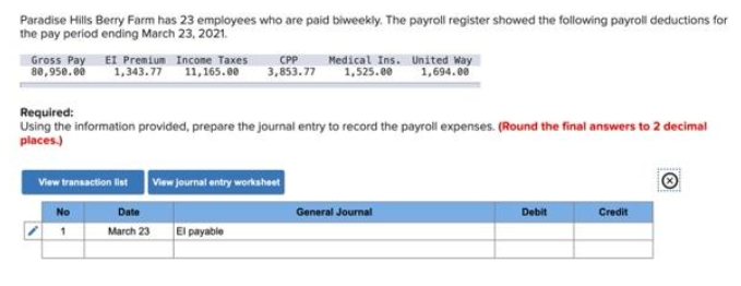 Paradise Hills Berry Farm has 23 employees who are paid biweekly. The payroll register showed the following payroll deductions for
the pay period ending March 23, 2021.
Gross Pay EI Premium Income Taxes
80,950.00
1,343.77
11,165.00
CPP
3,853.77
View transaction list View journal entry worksheet
Date
March 23 El payable
No
Medical Ins.
1,525.00
Required:
Using the information provided, prepare the journal entry to record the payroll expenses. (Round the final answers to 2 decimal
places.)
United Way
1,694.00
General Journal
Debit
Credit