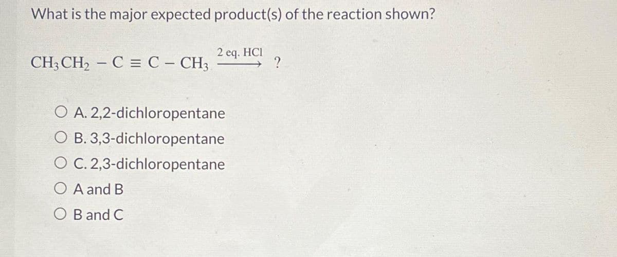 What is the major expected product(s) of the reaction shown?
CH3 CH₂ - C = C - CH3
2 eq. HCI
O A. 2,2-dichloropentane
O B. 3,3-dichloropentane
O C. 2,3-dichloropentane
O A and B
O B and C
?