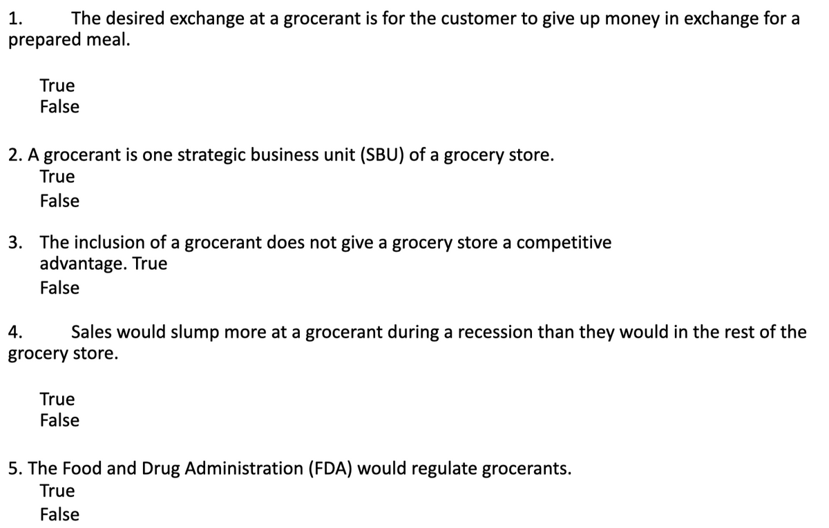 1.
The desired exchange at a grocerant is for the customer to give up money in exchange for a
prepared meal.
True
False
2. A grocerant is one strategic business unit (SBU) of a grocery store.
True
False
3. The inclusion of a grocerant does not give a grocery store a competitive
advantage. True
False
4.
Sales would slump more at a grocerant during a recession than they would in the rest of the
grocery store.
True
False
5. The Food and Drug Administration (FDA) would regulate grocerants.
True
False
