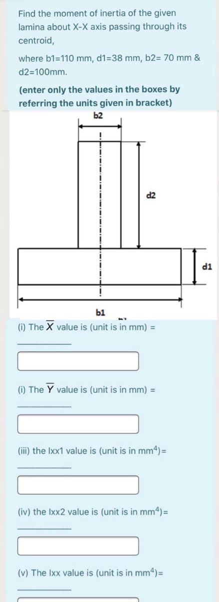 Find the moment of inertia of the given
lamina about X-X axis passing through its
centroid,
where b1=110 mm, d1=38 mm, b2= 70 mm &
d2=100mm.
(enter only the values in the boxes by
referring the units given in bracket)
b2
TP
b1
(i) The X value is (unit is in mm) =
(i) The Y value is (unit is in mm) =
(iii) the Ixx1 value is (unit is in mm4)=
(iv) the Ixx2 value is (unit is in mm4) =
(v) The Ixx value is (unit is in mm4)=
