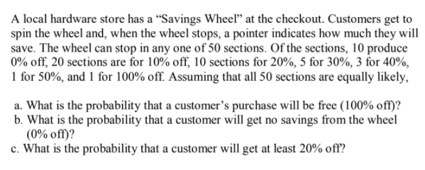 A local hardware store has a “Savings Wheel" at the checkout. Customers get to
spin the wheel and, when the wheel stops, a pointer indicates how much they will
save. The wheel can stop in any one of 50 sections. Of the sections, 10 produce
0% off, 20 sections are for 10% off, 10 sections for 20%, 5 for 30%, 3 for 40%,
1 for 50%, and 1 for 100% off. Assuming that all 50 sections are equally likely,
a. What is the probability that a customer's purchase will be free (100% off)?
b. What is the probability that a customer will get no savings from the wheel
(0% off)?
c. What is the probability that a customer will get at least 20% off?

