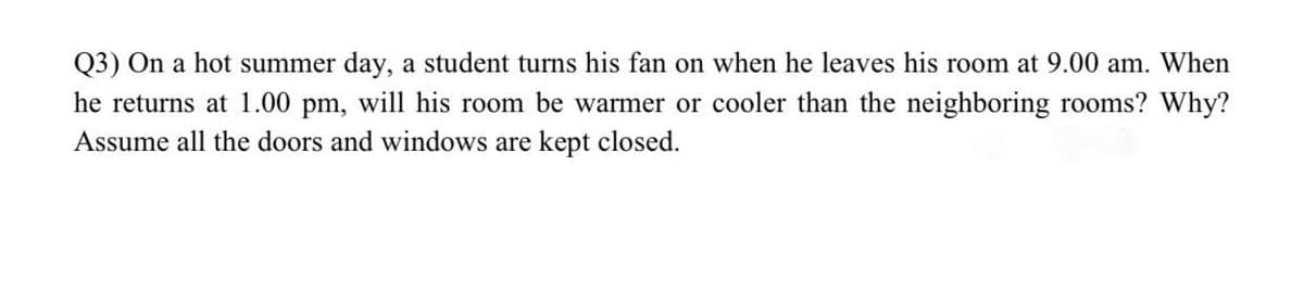 Q3) On a hot summer day, a student turns his fan on when he leaves his room at 9.00 am. When
he returns at 1.00 pm, will his room be warmer or cooler than the neighboring rooms? Why?
Assume all the doors and windows are kept closed.
