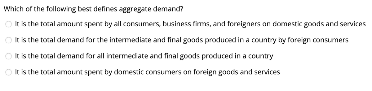 Which of the following best defines aggregate demand?
It is the total amount spent by all consumers, business firms, and foreigners on domestic goods and services
It is the total demand for the intermediate and final goods produced in a country by foreign consumers
It is the total demand for all intermediate and final goods produced in a country
It is the total amount spent by domestic consumers on foreign goods and services
