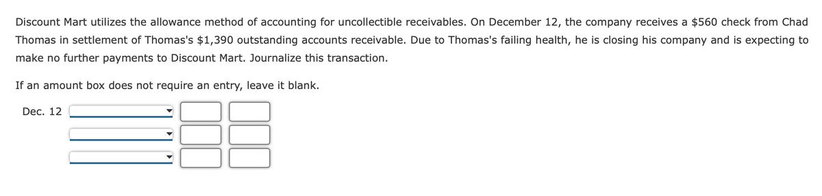 Discount Mart utilizes the allowance method of accounting for uncollectible receivables. On December 12, the company receives a $560 check from Chad
Thomas in settlement of Thomas's $1,390 outstanding accounts receivable. Due to Thomas's failing health, he is closing his company and is expecting to
make no further payments to Discount Mart. Journalize this transaction.
If an amount box does not require an entry, leave it blank.
Dec. 12