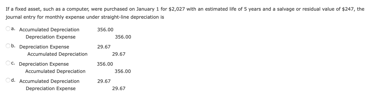 If a fixed asset, such as a computer, were purchased on January 1 for $2,027 with an estimated life of 5 years and a salvage or residual value of $247, the
journal entry for monthly expense under straight-line depreciation is
a. Accumulated Depreciation
Depreciation Expense
b. Depreciation Expense
Accumulated Depreciation
c. Depreciation Expense
Accumulated Depreciation
d. Accumulated Depreciation
Depreciation Expense
356.00
29.67
356.00
29.67
356.00
29.67
356.00
29.67