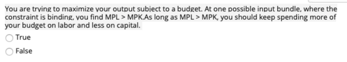 You are trying to maximize your output subject to a budget. At one possible input bundle, where the
constraint is binding, you find MPL > MPK.As long as MPL > MPK, you should keep spending more of
your budget on labor and less on capital.
True
False
