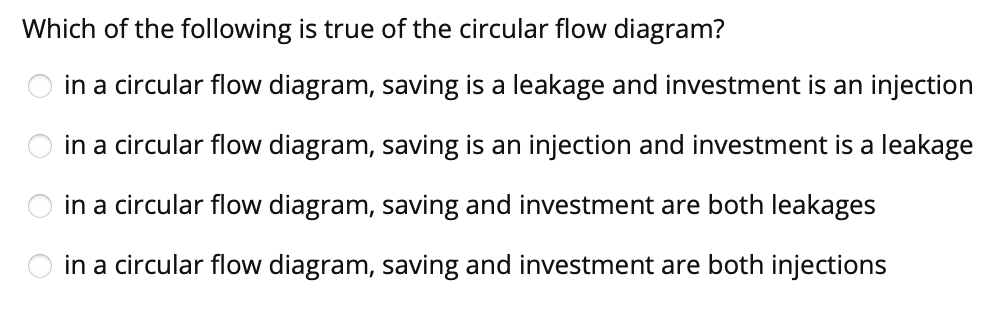 Which of the following is true of the circular flow diagram?
in a circular flow diagram, saving is a leakage and investment is an injection
in a circular flow diagram, saving is an injection and investment is a leakage
in a circular flow diagram, saving and investment are both leakages
in a circular flow diagram, saving and investment are both injections
O O O
