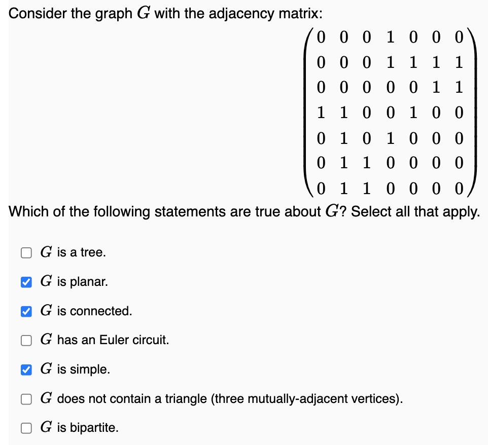 Consider the graph G with the adjacency matrix:
0
G is a tree.
G is planar.
✔G is connected.
0
G has an Euler circuit.
0
1
0 0 1 0 0
0 0 1 1 1 1
0 0 0 0 1 1
1 0 0 1 0 0
0 1 1 0000
Which of the following statements are true about G? Select all that apply.
0 1 0 1 0 0 0
0 1 1 0 0 0 0
✔G is simple.
G does not contain a triangle (three mutually-adjacent vertices).
G is bipartite.