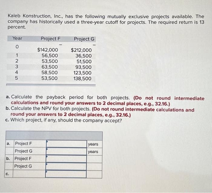 Kaleb Konstruction, Inc., has the following mutually exclusive projects available. The
company has historically used a three-year cutoff for projects. The required return is 13
percent.
Year
0
12345
C.
Project F
a. Project F
Project G
b. Project F
Project G
$142,000
56,500
53,500
63,500
58,500
53,500
-
Project G
a. Calculate the payback period for both projects. (Do not round intermediate
calculations and round your answers to 2 decimal places, e.g., 32.16.)
b. Calculate the NPV for both projects. (Do not round intermediate calculations and
$212,000
36,500
51,500
93,500
123,500
138,500
round your answers to 2 decimal places, e.g., 32.16.)
c. Which project, if any, should the company accept?
years
years