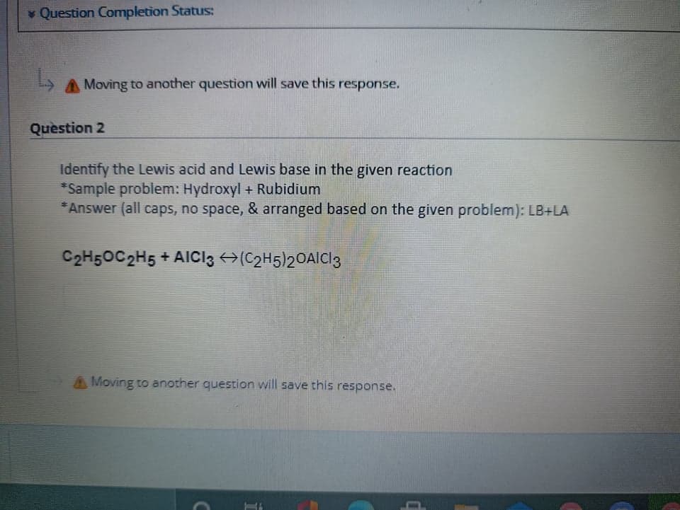 Question Completion Status:
A Moving to another question will save this response.
Quèstion 2
Identify the Lewis acid and Lewis base in the given reaction
*Sample problem: Hydroxyl + Rubidium
* Answer (all caps, no space, & arranged based on the given problem): LB+LA
2.
C2H5OC2H5 + AICI3 →(C2H5)20AICI3
A Moving to another question will save this response.
