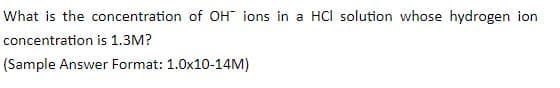 What is the concentration of OH" ions in a HCI solution whose hydrogen ion
concentration is 1.3M?
(Sample Answer Format: 1.0x10-14M)

