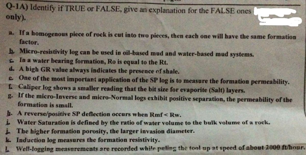 Q-1A) Identify if TRUE or FALSE, give an explanation for the FALSE ones
only).
a. If a homogenous piece of rock is cut into two pieces, then each one will have the same formation
factor.
h Micro-resistivity log can be used in oil-based mud and water-based mud systems.
L. In a water bearing formation, Ro is equal to the Rt.
d. A high GR value always indicates the presence of shale.
e One of the most important application of the SP log is to measure the formation permeability.
L Caliper log shows a smaller reading that the bit size for evaporite (Salt) layers.
g. If the micro-Inverse and micro-Normal logs exhibit positive separation, the permeability of the
formation is small.
b. A reverse/positive SP deflection occurs when Rmf< Rw.
i Water Saturation is defined by the ratio of water volume to the bulk volume of a rock.
i The higher formation porosity, the larger invasion diameter.
k. Induction log measures the formation resistivity.
L Well-logging measurements are recorded while puling the tool up at speed of about 2000 ft/hour.
