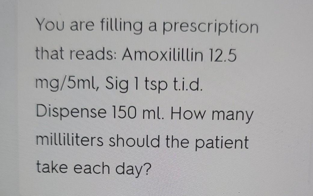 You are filling a prescription
that reads: Amoxilillin 12.5
mg/5ml, Sig 1 tsp ti.d.
Dispense 150 ml. How many
milliliters should the patient
take each day?
