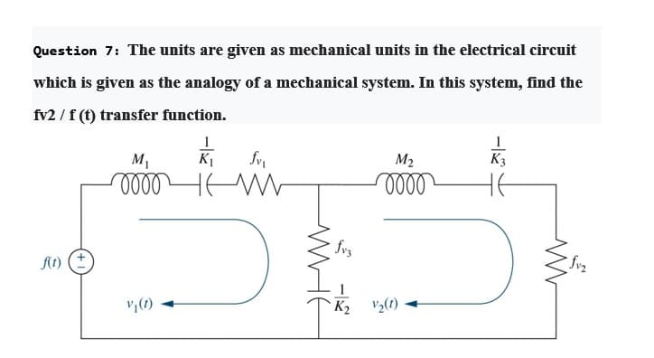 Question 7: The units are given as mechanical units in the electrical circuit
which is given as the analogy of a mechanical system. In this system, find the
fv2 / f (t) transfer function.
1
K f
HEW
M1
M2
A1) (+
fvz
v,(1)
K2
V2(1)
WHE
