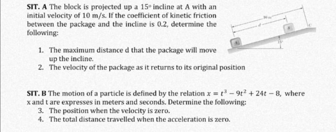 SIT. A The block is projected up a 15° incline at A with an
initial velocity of 10 m/s. If the coefficient of kinetic friction
between the package and the incline is 0.2, determine the
following:
1. The maximum distance d that the package will move
up the incline.
2. The velocity of the package as it returns to its original position
SIT. B The motion of a particle is defined by the relation x t3- 9t2 + 24t-8, where
x and t are expresses in meters and seconds. Determine the following:
3. The position when the velocity is zero.
4. The total distance travelled when the acceleration is zero.
