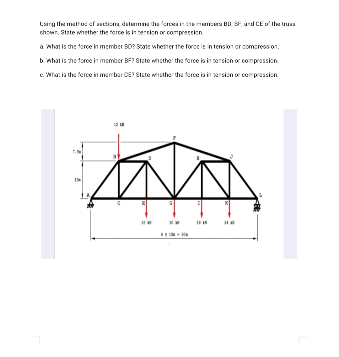 Using the method of sections, determine the forces in the members BD, BF, and CE of the truss
shown. State whether the force is in tension or compression.
a. What is the force in member BD? State whether the force is in tension or compression.
b. What is the force in member BF? State whether the force is in tension or compression.
c. What is the force in member CE? State whether the force is in tension or compression.
12 kN
D
J
15m
E
K
36 kN
30 kN
18 kN
24 kN
6 e 15m - 90m

