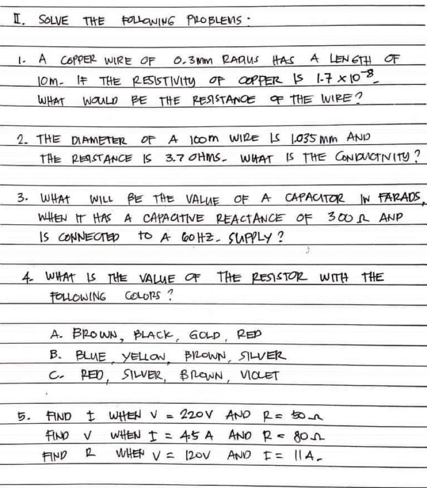 I. SOLVE THE
FOLLONING PROBLENS :
A COPPER WIRE OF
0,3 Mm RAAUS HAS
A LEN ETH OF
1.
JOM-
IF THE RESISTIVITY of cOpPER IS 1-7 x0
WHAT
WOULD BE THE RESISTANOE OF THE WIRE?
OF A 100m WIRE IS 1035 mm AND
3.7 OHMS. WHAT
2. THE DIAMETER
THE REISTANCE IS
IS THE CONDUCTIVITY
3. WHAT
WILL BE THE VALUE OF A CAPACITOR
WHEN IT HAS A CAPACITIVE REACTANCE OF 300R ANP
to A 6o HZ. SUPPLY?
IN FARADS
IS CONNECTED
4. WHAT Is THE VALUE OF THE RESISTOR WITH THE
FOLLOWING
COLORS ?
A. BROWN, BLACK, GOLD,
REP
B. BLUE YELON BROWN, SILVER
PED, SILVER, BROWN, VIOET
C.
5.
AND t WHEN V
220V AND R= 50n
WHEN I =
45 A
WHEN V = 120V
FIND V
ANO R 80n
AND
AND E= 11A-
