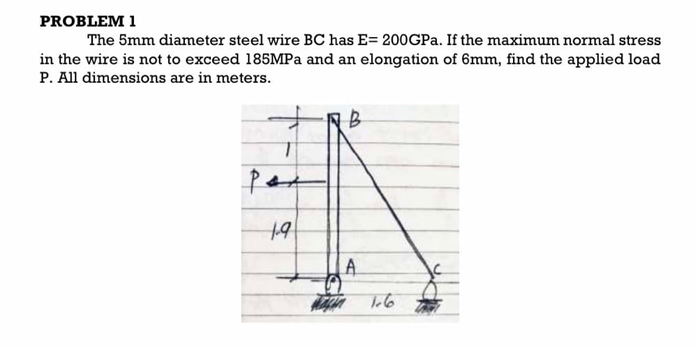 PROBLEM 1
The 5mm diameter steel wire BC has E= 200GPA. If the maximum normal stress
in the wire is not to exceed 185MPA and an elongation of 6mm, find the applied load
P. All dimensions are in meters.
Par

