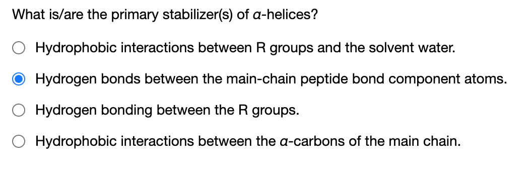 What is/are the primary stabilizer(s) of a-helices?
O Hydrophobic interactions between R groups and the solvent water.
Hydrogen bonds between the main-chain peptide bond component atoms.
O Hydrogen bonding between the R groups.
Hydrophobic interactions between the a-carbons of the main chain.
